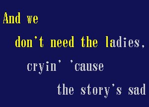 And we

don't need the ladies.

cryin' cause

the story s sad