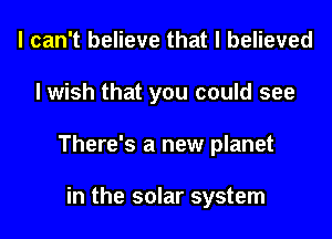 I can't believe that I believed
I wish that you could see
There's a new planet

in the solar system