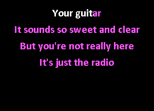 Your guitar

It sounds so sweet and clear

But you're not really here

It's just the radio