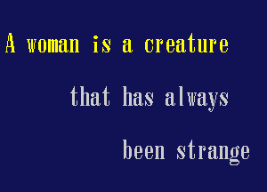A woman is a creature

that has always

been strange