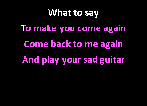 What to say
To make you come again

Come back to me again

And play your sad guitar