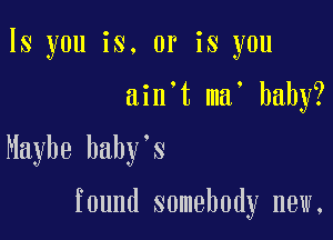 ls you is. or is you
ain't ma' baby?

Maybe baby's

found somebody new,