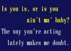 ls you is. or is you

ain't ma' baby?

The way you're acting

lately makes me doubt.