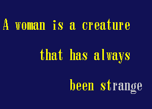 A woman is a creature

that has always

been strange