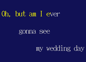 Oh, but am I ever

gonna see

my wedding day