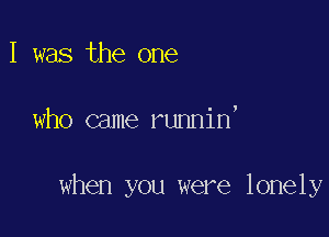 I was the one

who came runnin,

when you were lonely