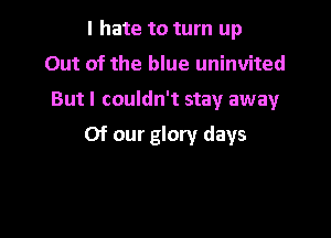 I hate to turn up
Out of the blue uninvited

Butl couldn't stay away

Of our glory days