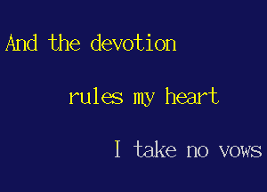 And the devotion

rules my heart

I take no vows