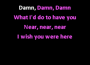 Damn, Damn, Damn
What I'd do to have you

Near, near, near

I wish you were here