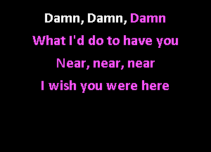 Damn, Damn, Damn
What I'd do to have you

Near, near, near

I wish you were here