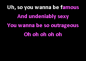 Uh, so you wanna be famous
And undeniably sexy
You wanna be so outrageous
Oh oh oh oh oh