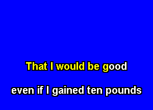 That I would be good

even if I gained ten pounds