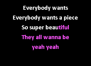 Everybody wants

Everybody wants a piece

So super beautiful
They all wanna be

yeah yeah