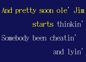 And pretty soon ole, Jim
starts thinkin'

Somebody been cheatin,

and lyin,