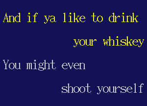 And if ya like to drink

your whiskey

You might even

shoot yourself