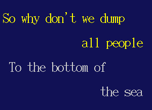 So why don,t we dump

all people
To the bottom of

the sea