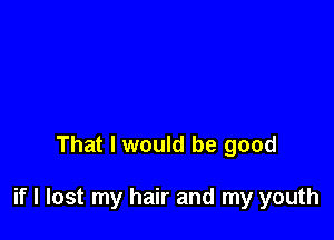 That I would be good

if I lost my hair and my youth