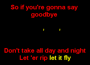 So if you're gonna say
goodbye

Don't take all day and night
Let 'er rip let it fly