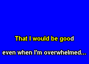 That I would be good

even when I'm overwhelmed...