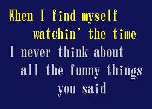 When I find myself
watchint the time
I never think about
all the funny things
you said