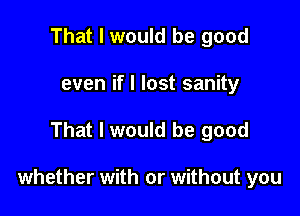 That I would be good
even if I lost sanity

That I would be good

whether with or without you