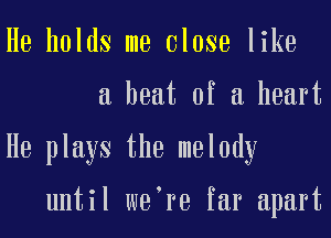 He holds me Close like
a heat of a heart
He plays the melody

until we re far apart