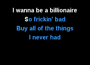 I wanna be a billionaire
So frickin' bad
Buy all of the things

I never had