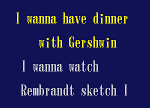 I wanna have dinner
with Gershwin
I wanna watch

Rembrandt sketch l