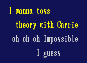 I wanna toss

theory with Carrie

oh oh oh Impossible

I guess