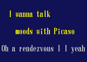 I wanna talk

moods with Picaso

0h a rendezvous I I yeah