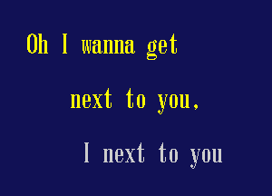 0h I wanna get

next to you.

1 next to you