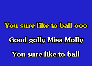 You sure like to ball 000

Good golly Miss Molly

You sure like to ball