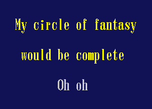 My circle of fantasy

would be complete

Oh oh