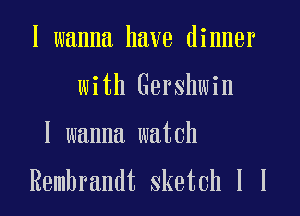 I wanna have dinner
with Gershwin

I wanna watch
Rembrandt sketch 1 l