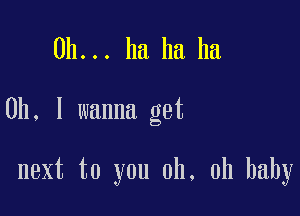 0h... ha ha ha

0h, I wanna get

next to you oh, oh baby