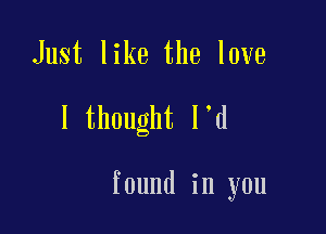 Just like the love

I thought l d

found in you