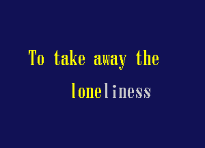 To take away the

loneliness
