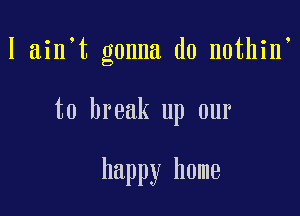 I ain t gonna do nothin

to break up our

happy home