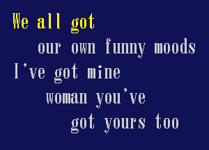 We all got
our own funny moods
l ve got mine

woman you've
got yours too