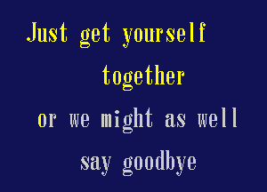 Just get yourself

together

or we might as well

say goodbye