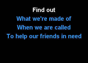 Find out
What we're made of
When we are called

To help our friends in need