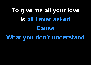 To give me all your love
Is all I ever asked
Cause

What you don't understand