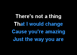 There's not a thing
That I would change

Cause you're amazing
Just the way you are