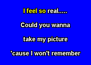 I feel so real .....

Could you wanna

take my picture

'cause I won't remember