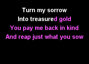 Turn my sorrow
Into treasured gold
You pay me back in kind

And reap just what you sow