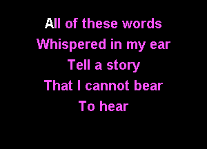 All of these words
Whispered in my ear
Tell a story

That I cannot bear
To hear