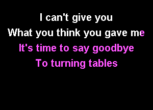 I can't give you
What you think you gave me
It's time to say goodbye

To turning tables