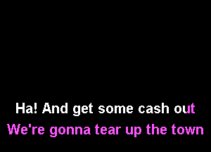 Ha! And get some cash out
We're gonna tear up the town