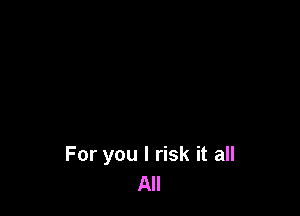For you I risk it all
All