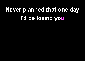 Never planned that one day
I'd be losing you